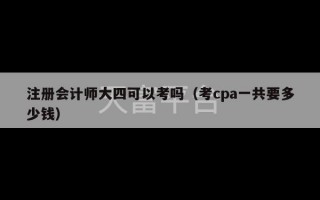 注册会计师大四可以考吗（考cpa一共要多少钱）