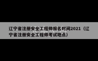 辽宁省注册安全工程师报名时间2021（辽宁省注册安全工程师考试地点）