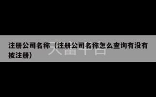 注册公司名称（注册公司名称怎么查询有没有被注册）