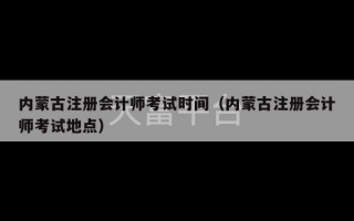 内蒙古注册会计师考试时间（内蒙古注册会计师考试地点）