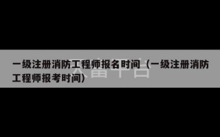 一级注册消防工程师报名时间（一级注册消防工程师报考时间）