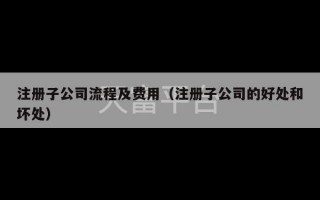 注册子公司流程及费用（注册子公司的好处和坏处）