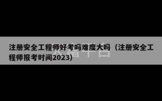 注册安全工程师好考吗难度大吗（注册安全工程师报考时间2023）