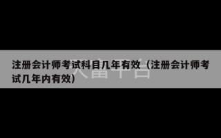 注册会计师考试科目几年有效（注册会计师考试几年内有效）