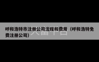 呼和浩特市注册公司流程和费用（呼和浩特免费注册公司）