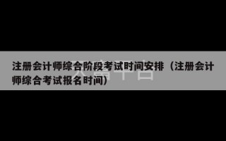 注册会计师综合阶段考试时间安排（注册会计师综合考试报名时间）