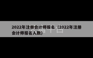 2022年注册会计师报名（2022年注册会计师报名人数）