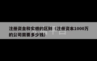 注册资金和实缴的区别（注册资本1000万的公司需要多少钱）