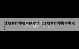 注册会计师啥时候考试（注册会计师何时考试）