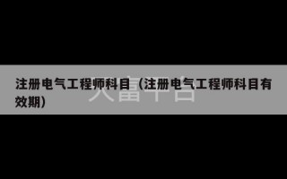 注册电气工程师科目（注册电气工程师科目有效期）