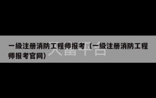 一级注册消防工程师报考（一级注册消防工程师报考官网）