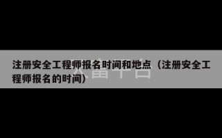 注册安全工程师报名时间和地点（注册安全工程师报名的时间）