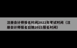 注册会计师报名时间2021年考试时间（注册会计师报名日期2021报名时间）