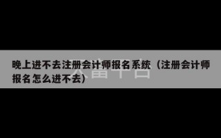 晚上进不去注册会计师报名系统（注册会计师报名怎么进不去）