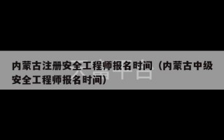 内蒙古注册安全工程师报名时间（内蒙古中级安全工程师报名时间）