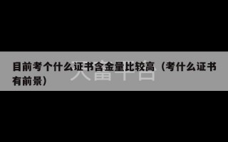 目前考个什么证书含金量比较高（考什么证书有前景）