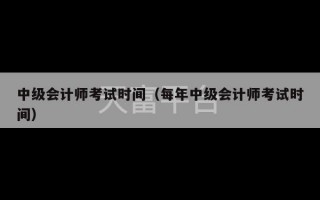 中级会计师考试时间（每年中级会计师考试时间）