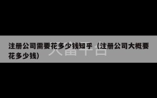 注册公司需要花多少钱知乎（注册公司大概要花多少钱）