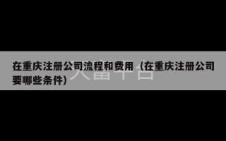 在重庆注册公司流程和费用（在重庆注册公司要哪些条件）