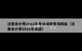 注册会计师2022年考试成绩查询网站（注册会计师2022年真题）