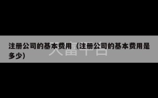 注册公司的基本费用（注册公司的基本费用是多少）