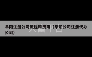 阜阳注册公司流程和费用（阜阳公司注册代办公司）