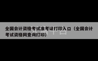 全国会计资格考试准考证打印入口（全国会计考试资格网查询打印）