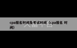 cpa报名时间及考试时间（cpa报名 时间）