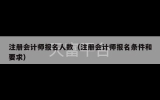 注册会计师报名人数（注册会计师报名条件和要求）