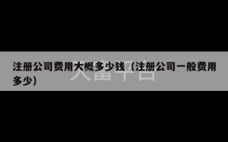 注册公司费用大概多少钱（注册公司一般费用多少）