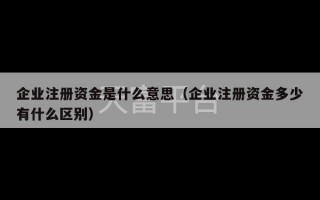 企业注册资金是什么意思（企业注册资金多少有什么区别）