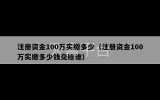 注册资金100万实缴多少（注册资金100万实缴多少钱交给谁）