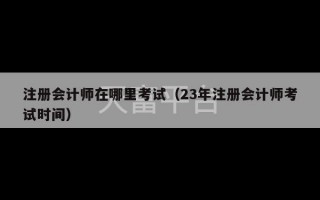 注册会计师在哪里考试（23年注册会计师考试时间）