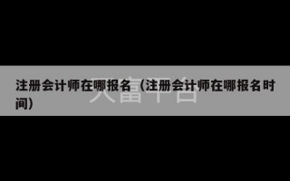 注册会计师在哪报名（注册会计师在哪报名时间）