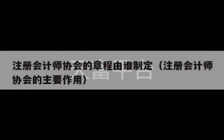 注册会计师协会的章程由谁制定（注册会计师协会的主要作用）