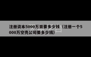 注册资本5000万需要多少钱（注册一个5000万空壳公司要多少钱）