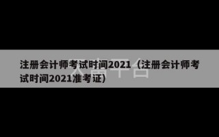 注册会计师考试时间2021（注册会计师考试时间2021准考证）