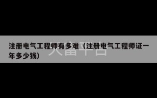 注册电气工程师有多难（注册电气工程师证一年多少钱）