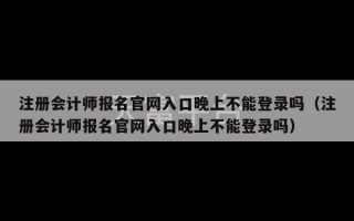 注册会计师报名官网入口晚上不能登录吗（注册会计师报名官网入口晚上不能登录吗）