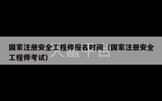 国家注册安全工程师报名时间（国家注册安全工程师考试）