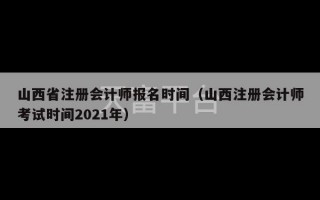 山西省注册会计师报名时间（山西注册会计师考试时间2021年）