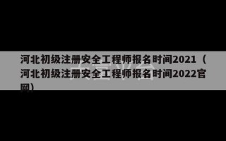 河北初级注册安全工程师报名时间2021（河北初级注册安全工程师报名时间2022官网）