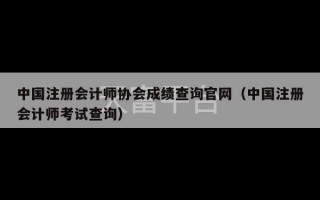 中国注册会计师协会成绩查询官网（中国注册会计师考试查询）