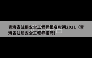 青海省注册安全工程师报名时间2021（青海省注册安全工程师招聘）