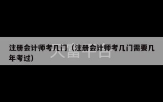 注册会计师考几门（注册会计师考几门需要几年考过）