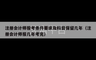 注册会计师报考条件要求及科目保留几年（注册会计师报几年考完）