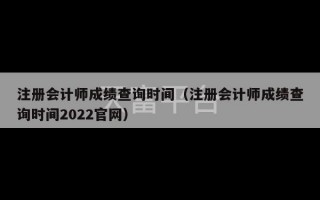 注册会计师成绩查询时间（注册会计师成绩查询时间2022官网）