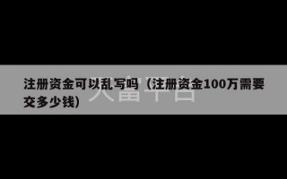 注册资金可以乱写吗（注册资金100万需要交多少钱）