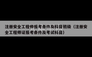 注册安全工程师报考条件及科目初级（注册安全工程师证报考条件及考试科目）