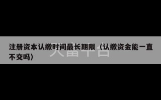 注册资本认缴时间最长期限（认缴资金能一直不交吗）